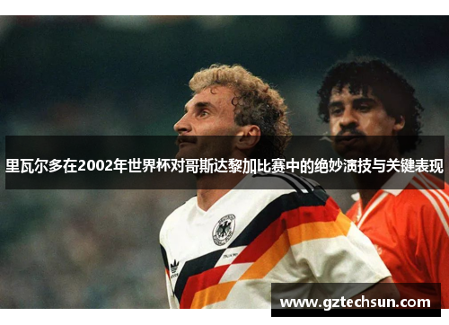 里瓦尔多在2002年世界杯对哥斯达黎加比赛中的绝妙演技与关键表现