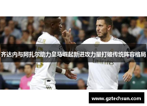 齐达内与阿扎尔助力皇马崛起新进攻力量打破传统阵容格局 齐达内与阿扎尔助力皇马崛起新进攻力量打破传统阵容格局