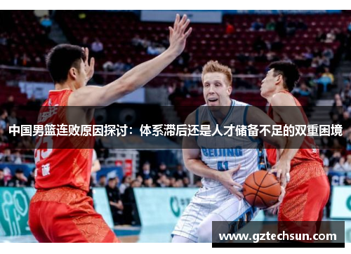 中国男篮连败原因探讨:体系滞后还是人才储备不足的双重困境 中国男篮连败原因探讨:体系滞后还是人才储备不足的双重困境