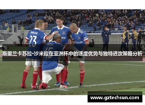 斯里兰卡苏拉·沙米拉在亚洲杯中的速度优势与独特进攻策略分析