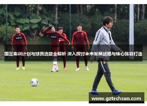 国足集训计划与球员选拔全解析 深入探讨未来发展战略与核心阵容打造