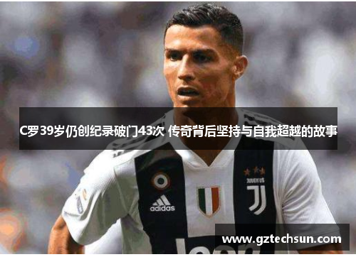 C罗39岁仍创纪录破门43次 传奇背后坚持与自我超越的故事