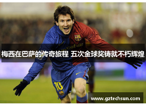 梅西在巴萨的传奇旅程 五次金球奖铸就不朽辉煌 梅西在巴萨的传奇旅程 五次金球奖铸就不朽辉煌