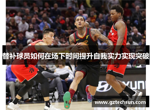 替补球员如何在场下时间提升自我实力实现突破 替补球员如何在场下时间提升自我实力实现突破