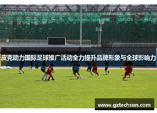 皮克助力国际足球推广活动全力提升品牌形象与全球影响力 皮克助力国际足球推广活动全力提升品牌形象与全球影响力